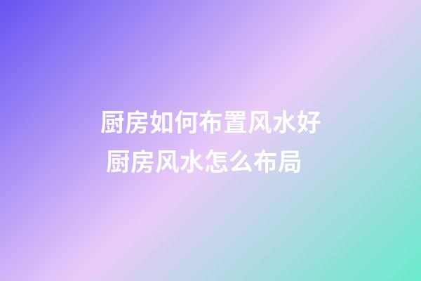 厨房如何布置风水好 厨房风水怎么布局